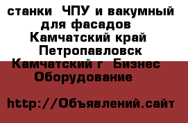 станки: ЧПУ и вакумный для фасадов - Камчатский край, Петропавловск-Камчатский г. Бизнес » Оборудование   